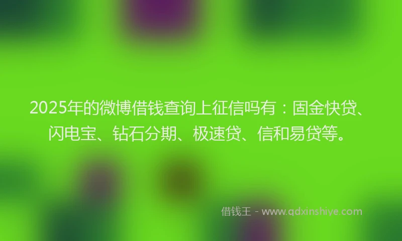 2025年的微博借钱查询上征信吗有：固金快贷、闪电宝、钻石分期、极速贷、信和易贷等。