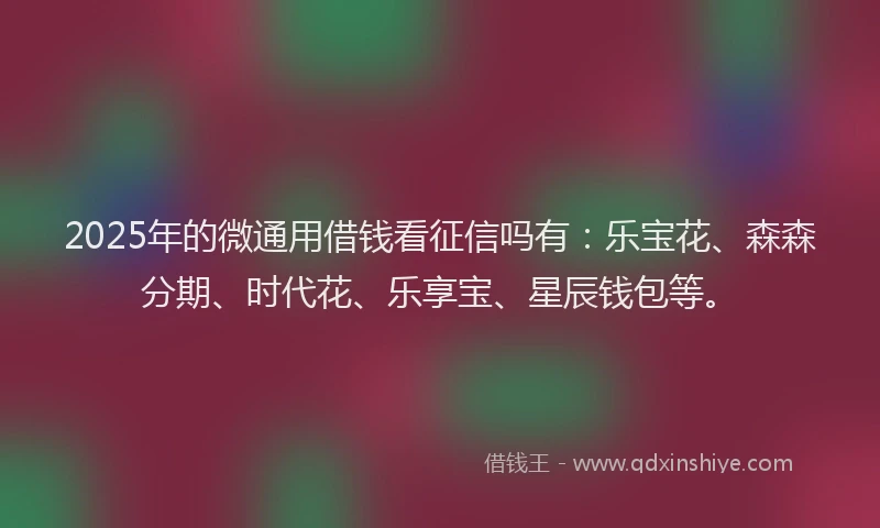 2025年的微通用借钱看征信吗有：乐宝花、森森分期、时代花、乐享宝、星辰钱包等。