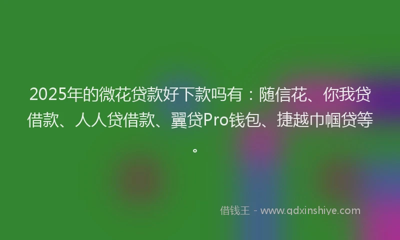 2025年的微花贷款好下款吗有：随信花、你我贷借款、人人贷借款、翼贷Pro钱包、捷越巾帼贷等。