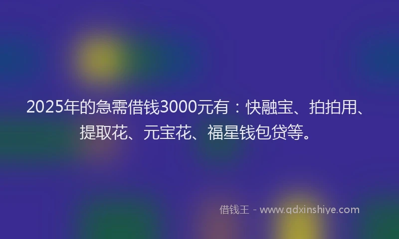 2025年的急需借钱3000元有：快融宝、拍拍用、提取花、元宝花、福星钱包贷等。