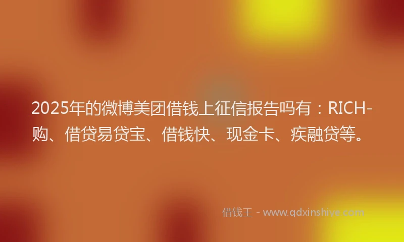 2025年的微博美团借钱上征信报告吗有：RICH-购、借贷易贷宝、借钱快、现金卡、疾融贷等。