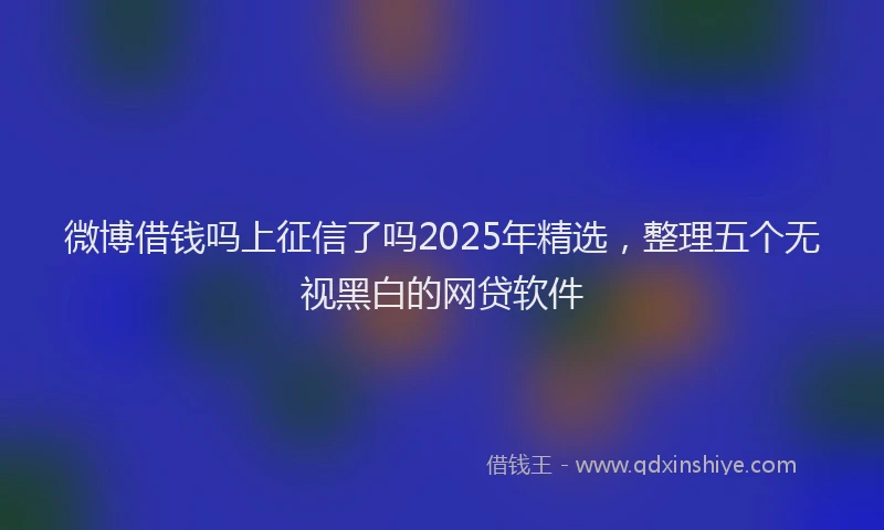 微博借钱吗上征信了吗2025年精选，整理五个无视黑白的网贷软件