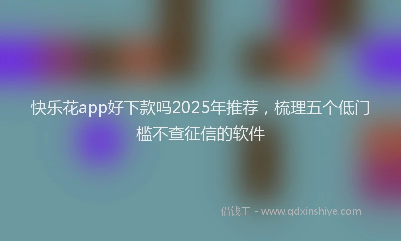 快乐花app好下款吗2025年推荐，梳理五个低门槛不查征信的软件