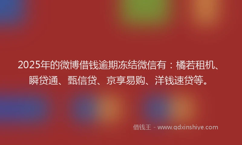 2025年的微博借钱逾期冻结微信有：橘若租机、瞬贷通、甄信贷、京享易购、洋钱速贷等。