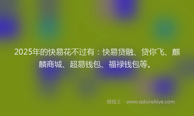 2025年的快易花不过有：快易贷融、贷你飞、麒麟商城、超易钱包、福禄钱包等。