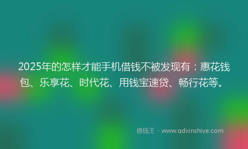2025年的怎样才能手机借钱不被发现有：惠花钱包、乐享花、时代花、用钱宝速贷、畅行花等。