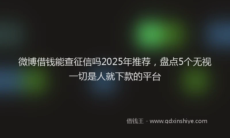 微博借钱能查征信吗2025年推荐，盘点5个无视一切是人就下款的平台