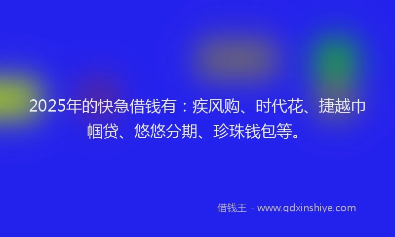 2025年的快急借钱有：疾风购、时代花、捷越巾帼贷、悠悠分期、珍珠钱包等。
