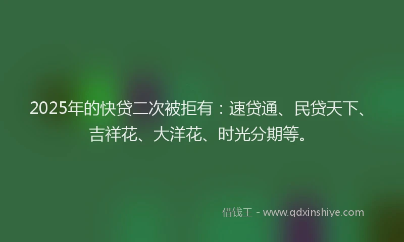 2025年的快贷二次被拒有：速贷通、民贷天下、吉祥花、大洋花、时光分期等。