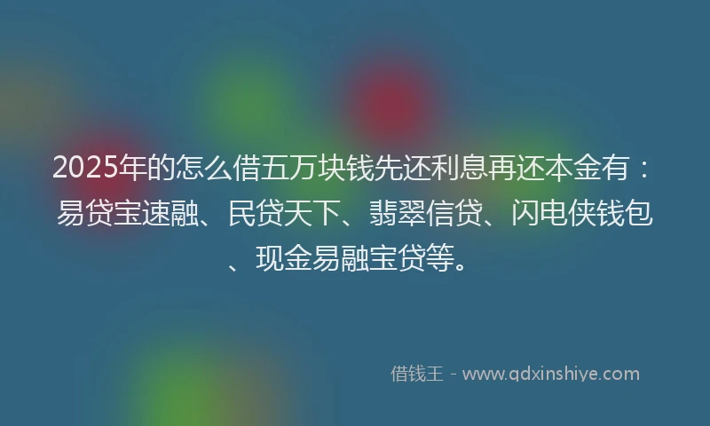 2025年的怎么借五万块钱先还利息再还本金有：易贷宝速融、民贷天下、翡翠信贷、闪电侠钱包、现金易融宝贷等。