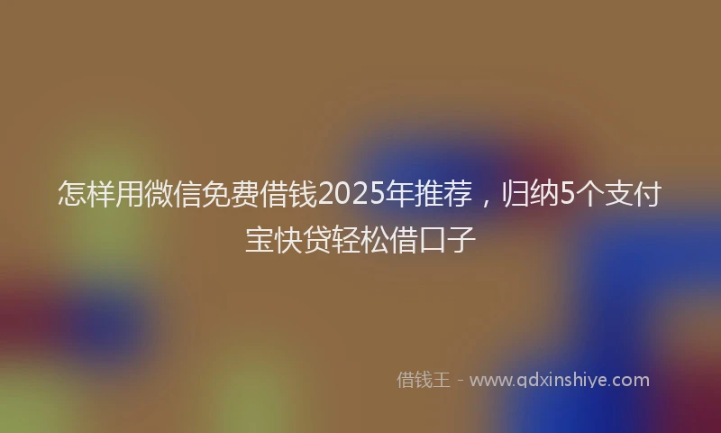 怎样用微信免费借钱2025年推荐，归纳5个支付宝快贷轻松借口子