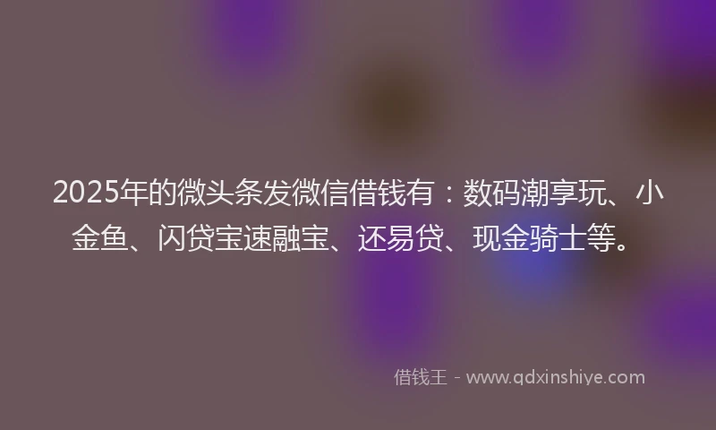 2025年的微头条发微信借钱有：数码潮享玩、小金鱼、闪贷宝速融宝、还易贷、现金骑士等。