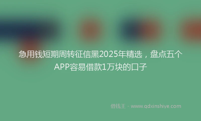 急用钱短期周转征信黑2025年精选，盘点五个APP容易借款1万块的口子