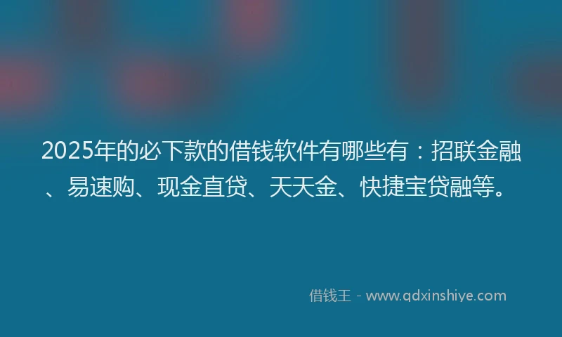 2025年的必下款的借钱软件有哪些有：招联金融、易速购、现金直贷、天天金、快捷宝贷融等。