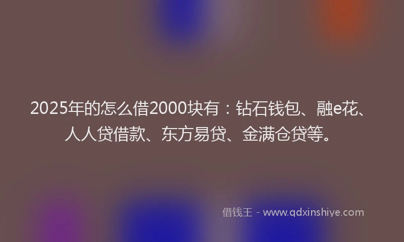 2025年的怎么借2000块有：钻石钱包、融e花、人人贷借款、东方易贷、金满仓贷等。