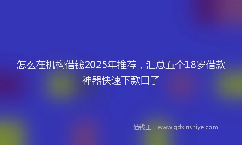 怎么在机构借钱2025年推荐，汇总五个18岁借款神器快速下款口子
