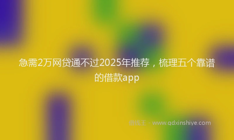 急需2万网贷通不过2025年推荐，梳理五个靠谱的借款app