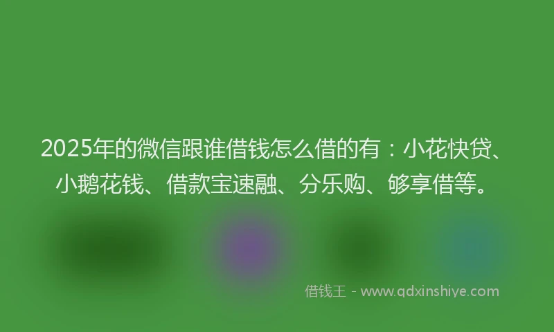 2025年的微信跟谁借钱怎么借的有：小花快贷、小鹅花钱、借款宝速融、分乐购、够享借等。