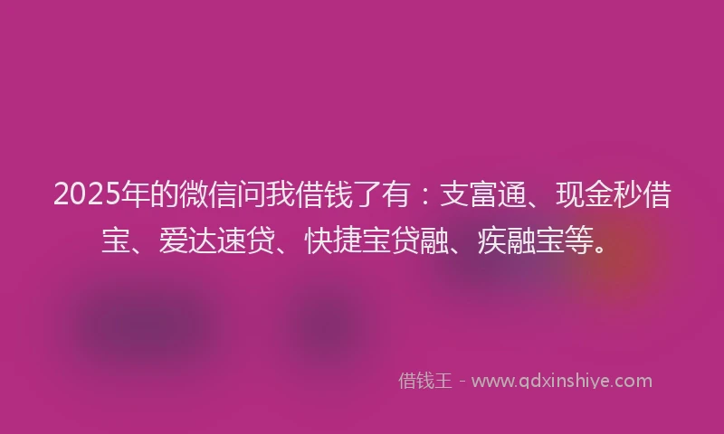 2025年的微信问我借钱了有：支富通、现金秒借宝、爱达速贷、快捷宝贷融、疾融宝等。