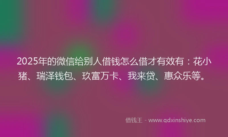 2025年的微信给别人借钱怎么借才有效有：花小猪、瑞泽钱包、玖富万卡、我来贷、惠众乐等。
