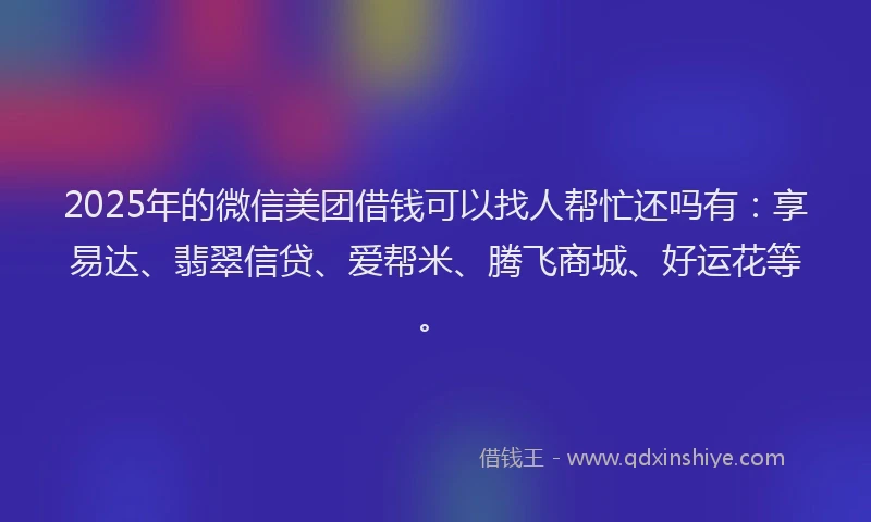 2025年的微信美团借钱可以找人帮忙还吗有：享易达、翡翠信贷、爱帮米、腾飞商城、好运花等。