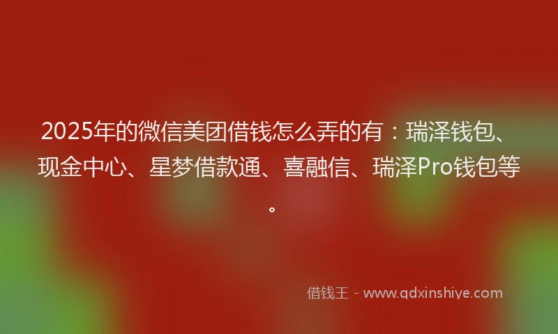 2025年的微信美团借钱怎么弄的有：瑞泽钱包、现金中心、星梦借款通、喜融信、瑞泽Pro钱包等。