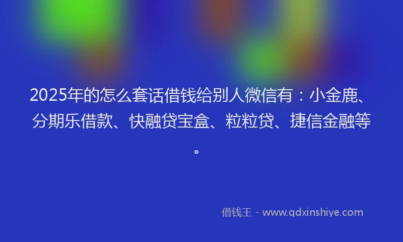 2025年的怎么套话借钱给别人微信有：小金鹿、分期乐借款、快融贷宝盒、粒粒贷、捷信金融等。