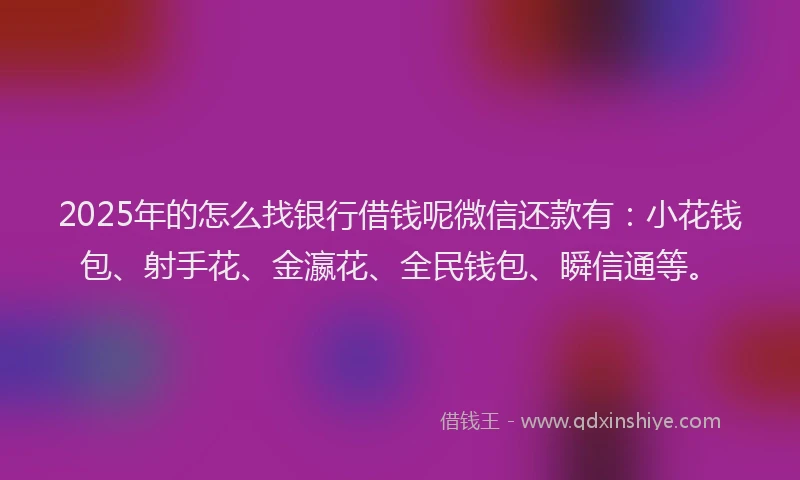2025年的怎么找银行借钱呢微信还款有：小花钱包、射手花、金瀛花、全民钱包、瞬信通等。