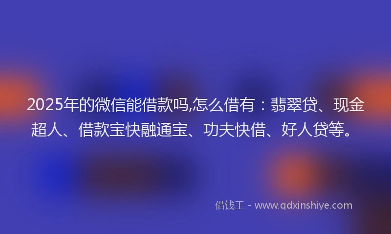 2025年的微信能借款吗,怎么借有：翡翠贷、现金超人、借款宝快融通宝、功夫快借、好人贷等。