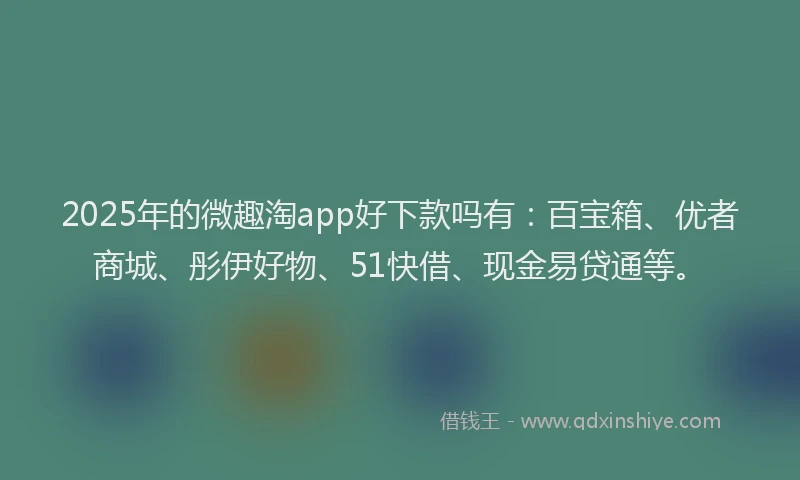 2025年的微趣淘app好下款吗有：百宝箱、优者商城、彤伊好物、51快借、现金易贷通等。