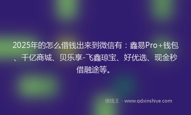 2025年的怎么借钱出来到微信有：鑫易Pro+钱包、千亿商城、贝乐享-飞鑫琼宝、好优选、现金秒借融途等。