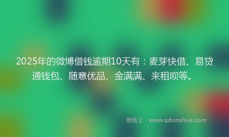 2025年的微博借钱逾期10天有：麦芽快借、易贷通钱包、随意优品、金满满、来租呗等。