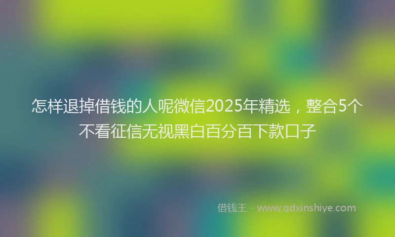 怎样退掉借钱的人呢微信2025年精选，整合5个不看征信无视黑白百分百下款口子