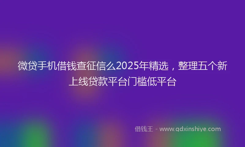 微贷手机借钱查征信么2025年精选，整理五个新上线贷款平台门槛低平台