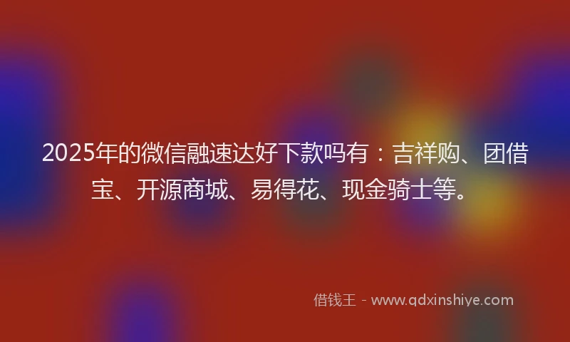 2025年的微信融速达好下款吗有：吉祥购、团借宝、开源商城、易得花、现金骑士等。