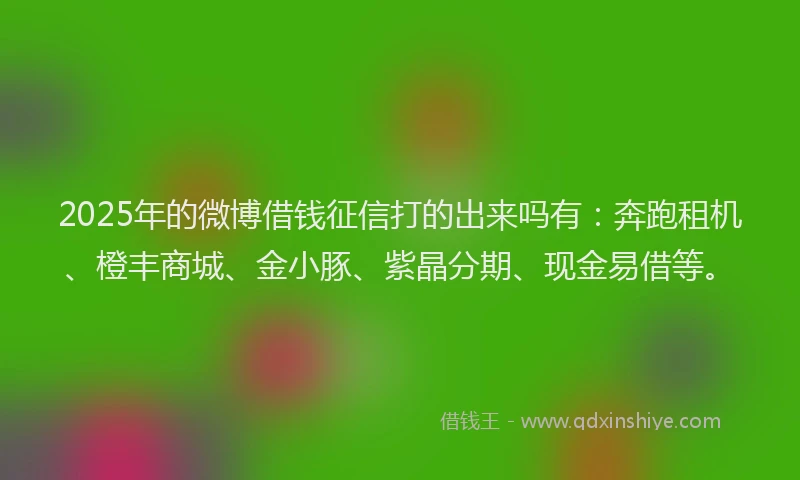 2025年的微博借钱征信打的出来吗有：奔跑租机、橙丰商城、金小豚、紫晶分期、现金易借等。