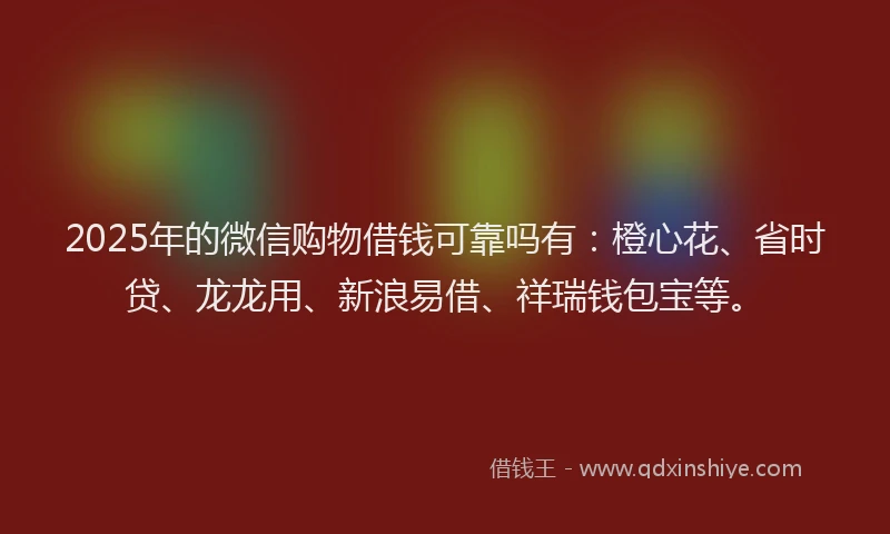 2025年的微信购物借钱可靠吗有：橙心花、省时贷、龙龙用、新浪易借、祥瑞钱包宝等。