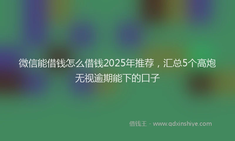微信能借钱怎么借钱2025年推荐，汇总5个高炮无视逾期能下的口子