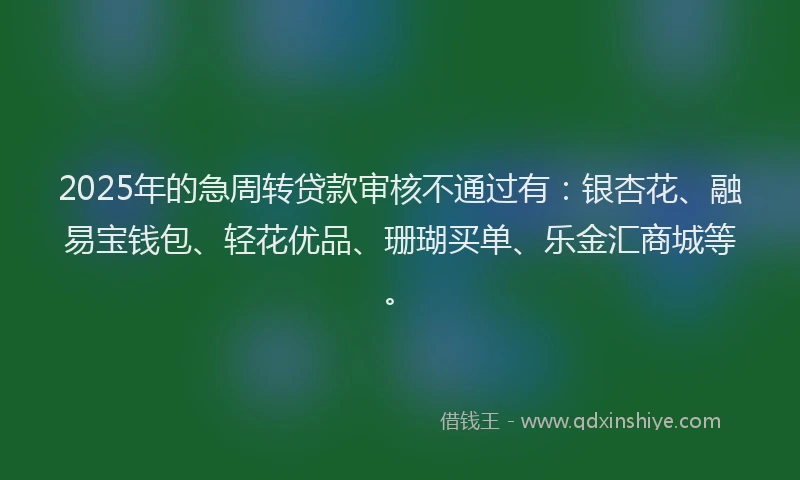 2025年的急周转贷款审核不通过有：银杏花、融易宝钱包、轻花优品、珊瑚买单、乐金汇商城等。