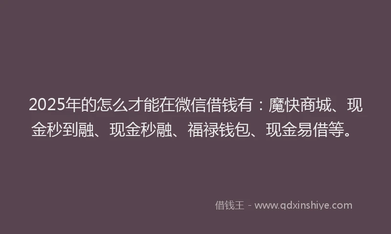 2025年的怎么才能在微信借钱有：魔快商城、现金秒到融、现金秒融、福禄钱包、现金易借等。