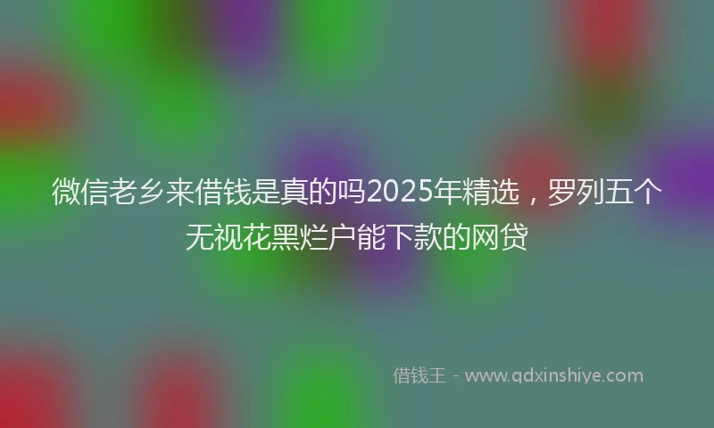 微信老乡来借钱是真的吗2025年精选，罗列五个无视花黑烂户能下款的网贷