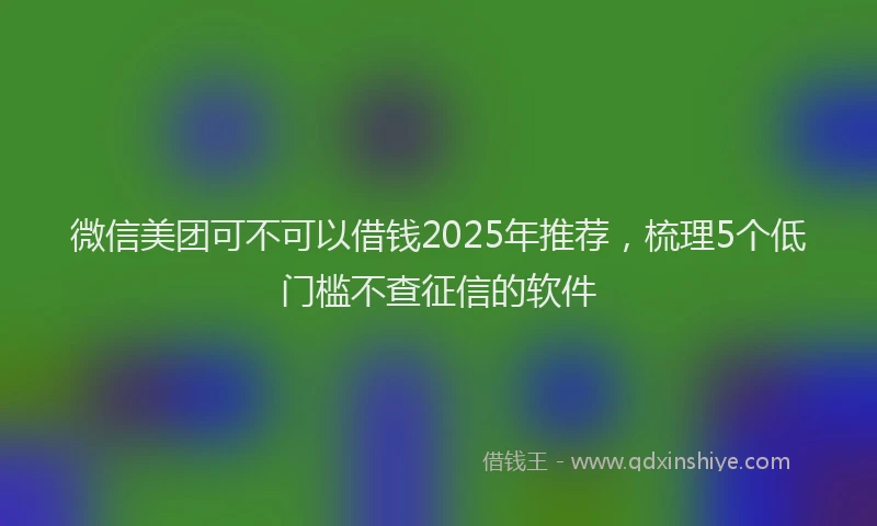 微信美团可不可以借钱2025年推荐，梳理5个低门槛不查征信的软件