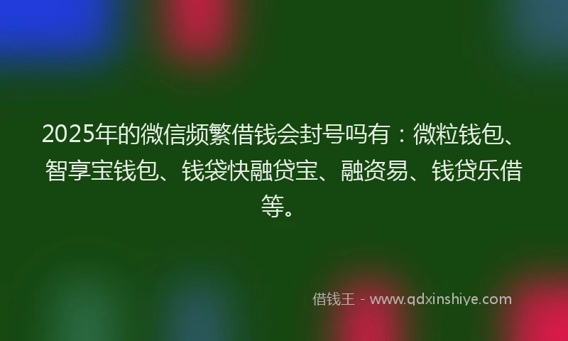 2025年的微信频繁借钱会封号吗有：微粒钱包、智享宝钱包、钱袋快融贷宝、融资易、钱贷乐借等。