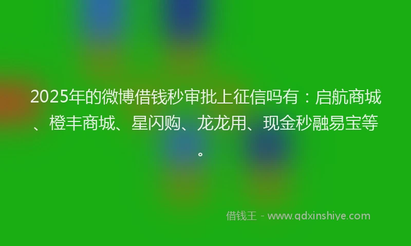 2025年的微博借钱秒审批上征信吗有：启航商城、橙丰商城、星闪购、龙龙用、现金秒融易宝等。