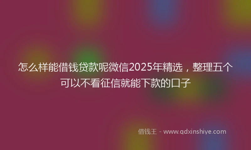 怎么样能借钱贷款呢微信2025年精选，整理五个可以不看征信就能下款的口子