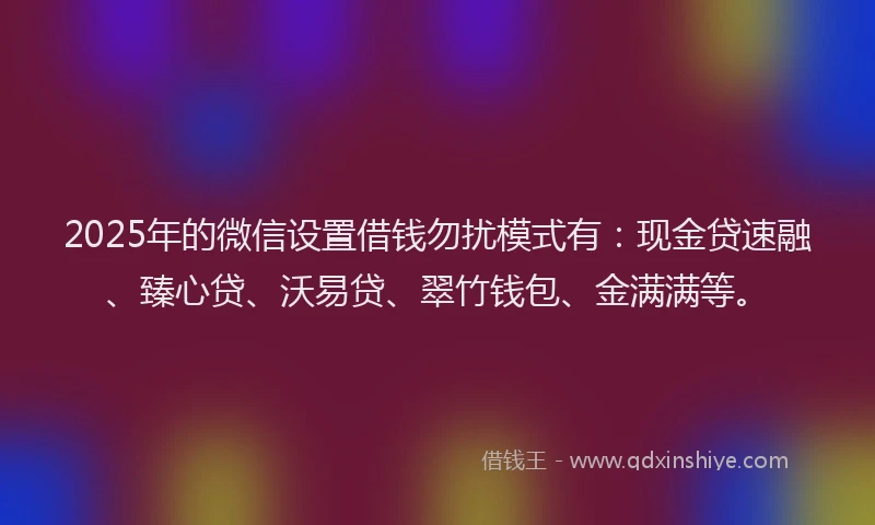 2025年的微信设置借钱勿扰模式有：现金贷速融、臻心贷、沃易贷、翠竹钱包、金满满等。