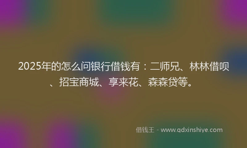 2025年的怎么问银行借钱有：二师兄、林林借呗、招宝商城、享来花、森森贷等。