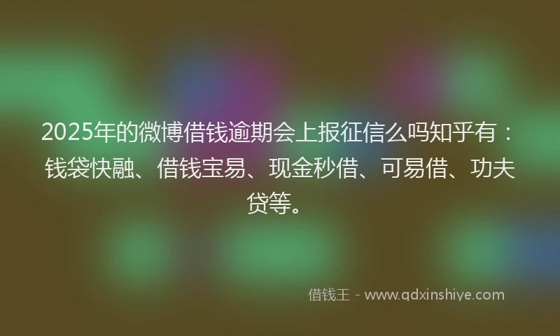 2025年的微博借钱逾期会上报征信么吗知乎有：钱袋快融、借钱宝易、现金秒借、可易借、功夫贷等。