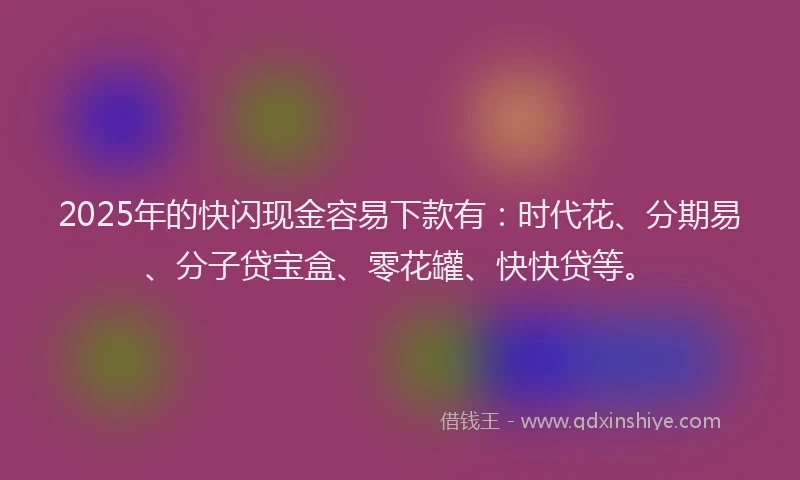 2025年的快闪现金容易下款有：时代花、分期易、分子贷宝盒、零花罐、快快贷等。