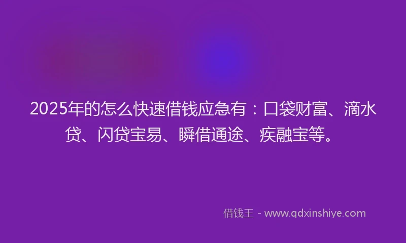 2025年的怎么快速借钱应急有：口袋财富、滴水贷、闪贷宝易、瞬借通途、疾融宝等。